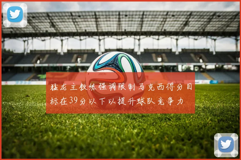 猛龙主教练强调限制马克西得分目标在39分以下以提升球队竞争力