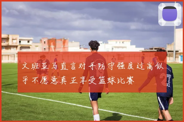 文班亚马直言对手防守强度过高似乎不愿意真正享受篮球比赛