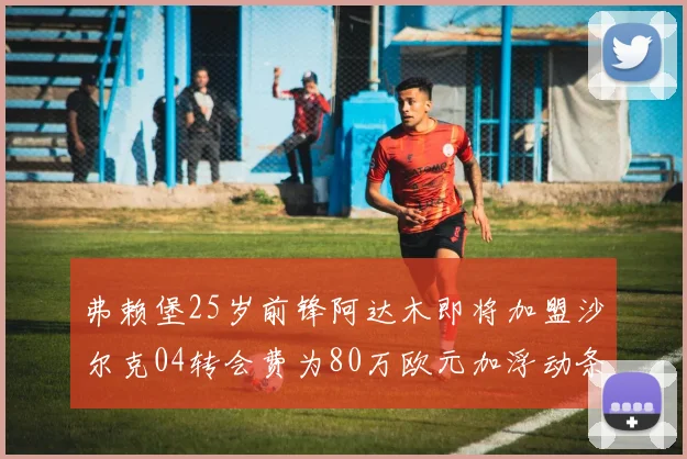 弗赖堡25岁前锋阿达木即将加盟沙尔克04转会费为80万欧元加浮动条件