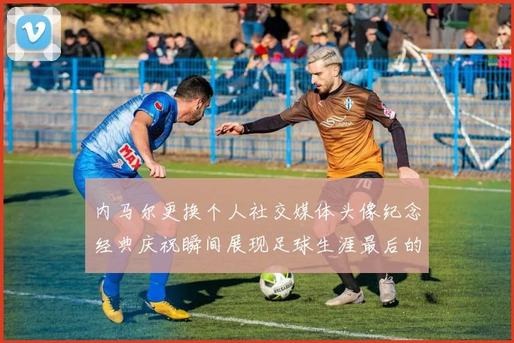 内马尔更换个人社交媒体头像纪念经典庆祝瞬间展现足球生涯最后的辉煌时刻