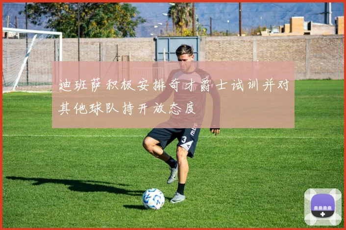 迪班萨积极安排奇才爵士试训并对其他球队持开放态度