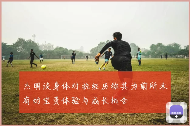 杰明谈身体对抗经历称其为前所未有的宝贵体验与成长机会