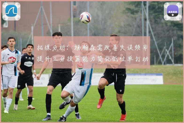 拓媒分析：杨瀚森需改善失误频率提升三分投篮能力简化低位单打动作