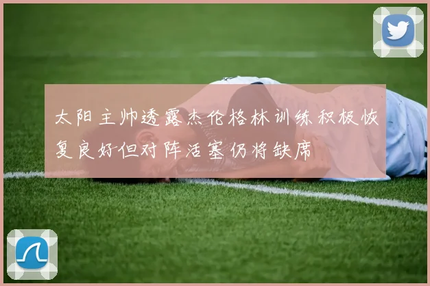 太阳主帅透露杰伦格林训练积极恢复良好但对阵活塞仍将缺席