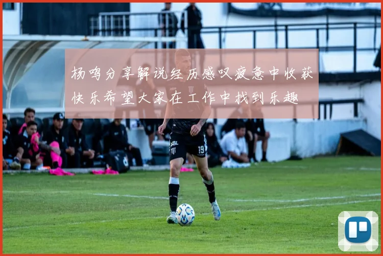 杨鸣分享解说经历感叹疲惫中收获快乐希望大家在工作中找到乐趣