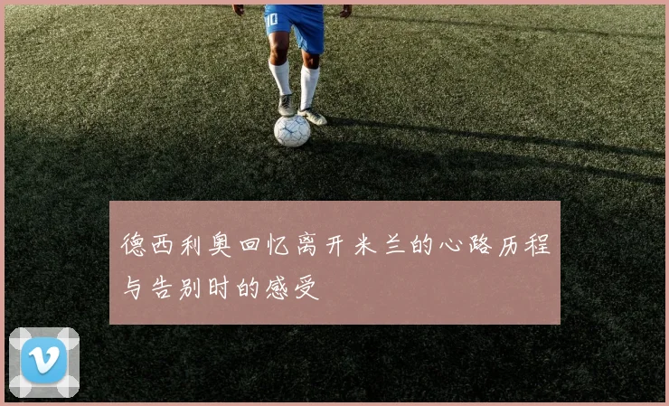 德西利奥回忆离开米兰的心路历程与告别时的感受