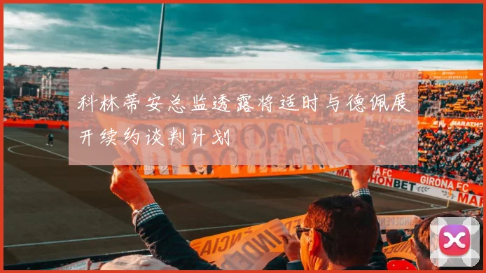 科林蒂安总监透露将适时与德佩展开续约谈判计划