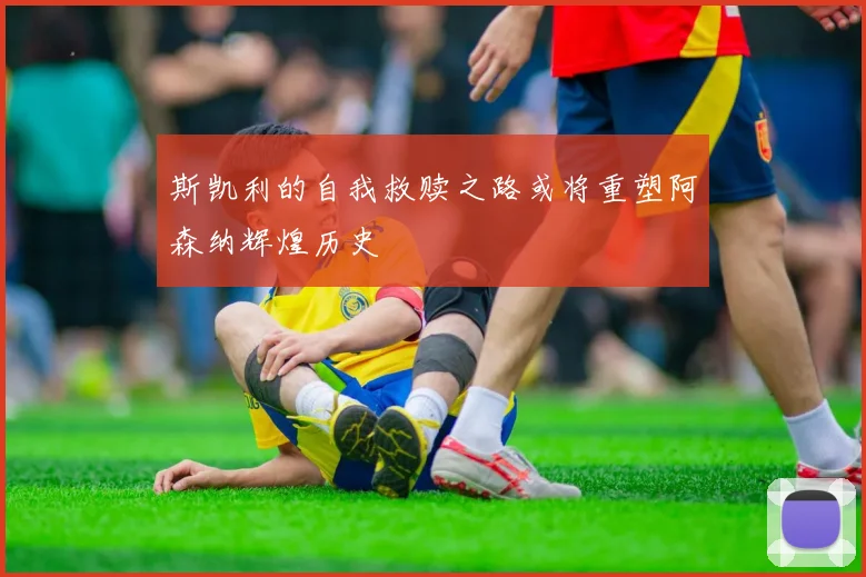 斯凯利的自我救赎之路或将重塑阿森纳辉煌历史
