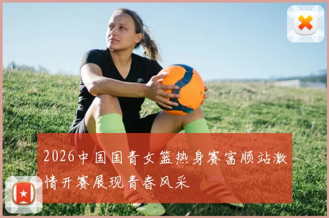 2026中国国青女篮热身赛富顺站激情开赛展现青春风采