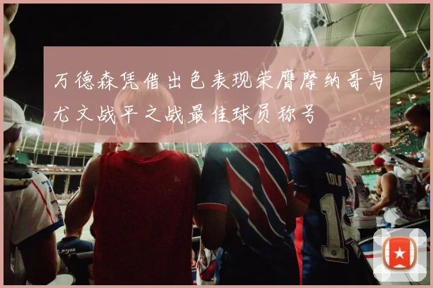 万德森凭借出色表现荣膺摩纳哥与尤文战平之战最佳球员称号