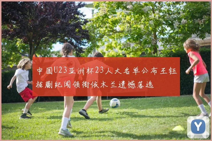 中国U23亚洲杯23人大名单公布王钰栋蒯纪闻领衔依木兰遗憾落选